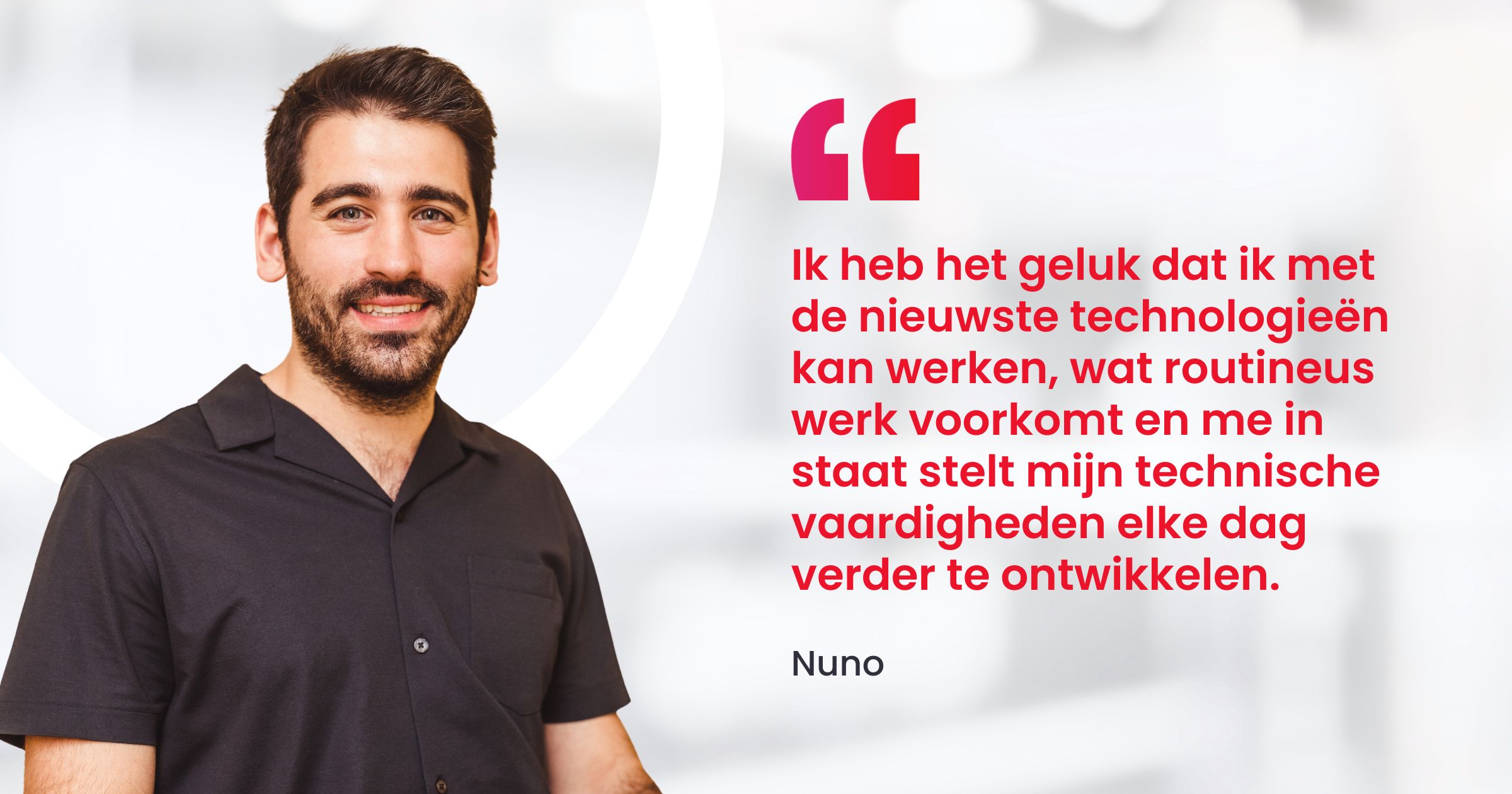 "Ik heb het geluk dat ik met de nieuwste technologieën kan werken, wat routineus werk voorkomt en me in staat stelt mijn technische vaardigheden elke dag verder te ontwikkelen."